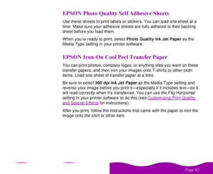 Page 82

 
    
!   ,
$     Use these sheets to print labels or stickers. You can load one sheet at a 
time. Make sure your adhesive sheets are fully adhered to their backing 
sheet before you load them.
When you’re ready to print, select Photo Quality Ink Jet Paper as the 
Media Type setting in your printer software.! /* 
  
 
You can print photos, company logos, or anything else you want on these 
transfer papers, and then iron...