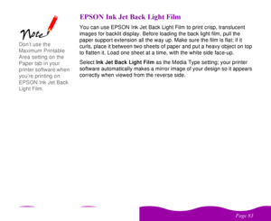 Page 83

 
    
! / 0 .
   )You can use EPSON Ink Jet Back Light Film to print crisp, translucent 
images for backlit display. Before loading the back light film, pull the 
paper support extension all the way up. Make sure the film is flat; if it 
curls, place it between two sheets of paper and put a heavy object on top 
to flatten it. Load one sheet at a time, with the white side face-up. 
Select Ink Jet Back Light Film as the Media Type setting; your printer...