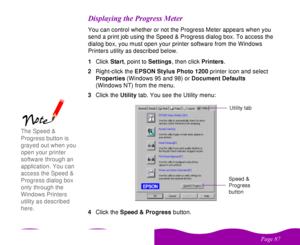 Page 87 

 
 ! 
   You can control whether or not the Progress Meter appears when you 
send a print job using the Speed & Progress dialog box. To access the 
dialog box, you must open your printer software from the Windows 
Printers utility as described below.
1Click Start, point to Settings, then click Printers.
2Right-click the EPSON Stylus Photo 1200 printer icon and select 
Properties (Windows 95 and 98) or Document Defaults 
(Windows NT) from the menu.
3Click the...