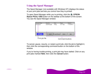 Page 89 

 
 ! 
    %

The Spool Manager (not available with Windows NT) displays the status 
of your print jobs and lets you control how they’re printed.
To open Spool Manager while you’re printing, click the EPSON 
Stylus Photo 1200 button on the taskbar at the bottom of the screen. 
You see the Spool Manager window:
To cancel, pause, resume, or restart a print job, click the job to highlight it; 
then click the corresponding command button on the bottom of the 
window.
If...