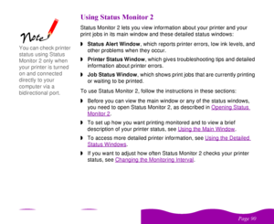 Page 90 

 
 ! 
 
 % 1Status Monitor 2 lets you view information about your printer and your 
print jobs in its main window and these detailed status windows:
wStatus Alert Window, which reports printer errors, low ink levels, and 
other problems when they occur.
wPrinter Status Window, which gives troubleshooting tips and detailed 
information about printer errors.
wJob Status Window, which shows print jobs that are currently printing 
or waiting to be printed.
To use Status...