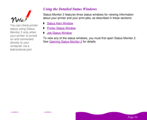 Page 94 

 
 ! 

    %Status Monitor 2 features three status windows for viewing information 
about your printer and your print jobs, as described in these sections:
wStatus Alert WindowwPrinter Status Window
 
wJob Status Window
To view any of the status windows, you must first open Status Monitor 2. 
See Opening Status Monitor 2
 for details.
You can check printer 
status using Status 
Monitor 2 only when 
your printer is turned 
on and connected 
directly to your...