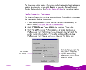 Page 96 

 
 ! 
 To view more printer status information, including troubleshooting tips and 
details about printer errors, click Details to open the Status Monitor 2 
Printer Status window. See Printer Status Window
 for more information.


 

  	
 		To view the Status Alert window, you need to set Status Alert preferences 
for your printer. Follow these steps:
1If you haven’t already done so, turn on background monitoring as 
described in Turning on Background Monitoring
....