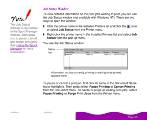 Page 99 

 
 ! 
! 

 To view detailed information on the print jobs waiting to print, you can use 
the Job Status window (not available with Windows NT). There are two 
ways to open the window:
wClick the printer name in the Installed Printers list and click the  icon 
or select Job Status from the Printer menu.
wRight-click the printer name in the Installed Printers list and select Job 
Status from the pop-up menu.
You see the Job Status window:
To pause or cancel a print job, first...