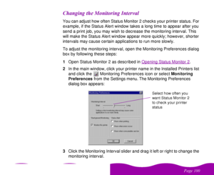 Page 100 

 
 ! 
   &You can adjust how often Status Monitor 2 checks your printer status. For 
example, if the Status Alert window takes a long time to appear after you 
send a print job, you may wish to decrease the monitoring interval. This 
will make the Status Alert window appear more quickly; however, shorter 
intervals may cause certain applications to run more slowly.
To adjust the monitoring interval, open the Monitoring Preferences dialog 
box by following...