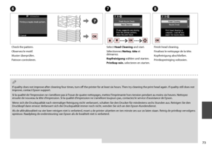 Page 73

G
Select Head Cleaning and start.
Sélectionnez Nettoy. tête et démarrez.
Kopfreinigung wählen und starten.
Printkop rein. selecteren en starten.
H
Finish head cleaning.
Finalisez le nettoyage de la tête.
Kopfreinigung abschließen.
Printkopreiniging voltooien.
If quality does not improve after cleaning four times, turn off the printer for at least six hours. Then try cleaning the print head again. If quality still does not improve, contact Epson support.
Si la qualité de l’impression ne...