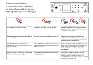 Page 8

Precautions on the Touchpad
Précautions concernant le pavé tactile
Vorsichtsmaßnahmen für das Touchpad
Voorzorgsmaatregelen voor het touchpad
  
Press the touchpad gently with the tip of your finger. Do not press too hard or tap it with your nails.Do not operate using sharp or pointed objects such as ball point pen, sharp pencil, stylus pen, and so on.The touchpad is a capacitive touch panel that only responds to direct finger touch. The touchpad may not respond to touch from wet hands, gloved...