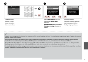Page 71
1
G
Select Head Cleaning and start.
Sélectionnez Nettoy. tête et démarrez.
Kopfreinigung wählen und starten.
Reiniging printkop selecteren en starten.
H
Finish head cleaning.
Finalisez le nettoyage de la tête.
Kopfreinigung abschließen.
Printkopreiniging voltooien.
If quality does not improve after cleaning four times, turn off the printer for at least six hours. Then try cleaning the print head again. If quality still does not improve, contact Epson support.
Si la qualité de l’impression ne...