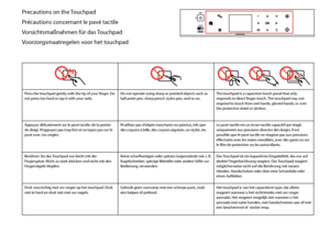 Page 8

Precautions on the Touchpad
Précautions concernant le pavé tactile
Vorsichtsmaßnahmen für das Touchpad
Voorzorgsmaatregelen voor het touchpad
  
Press the touchpad gently with the tip of your finger. Do not press too hard or tap it with your nails.Do not operate using sharp or pointed objects such as ball point pen, sharp pencil, stylus pen, and so on.The touchpad is a capacitive touch panel that only responds to direct finger touch. The touchpad may not respond to touch from wet hands, gloved...