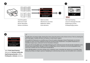 Page 81
1
Select an action.
Sélectionnez une action.
Maßnahme wählen.
Actie selecteren.
H
Select Finish Head Cleaning.
Sélectionnez Terminer nettoy tête.
Kopfreinigung beenden wählen.
Printkoprein. voltooien selecteren.
If quality does not improve after cleaning four times, leave the printer on for at least six hours. Then try cleaning the print head again. If quality still does not improve, contact Epson support.
Si la qualité de l’impression ne s’améliore pas à l’issue de quatre nettoyages, laissez...