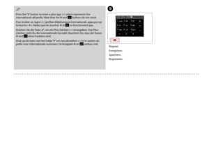 Page 78

I
Register.
Enregistrez.
Speichern.
Registreren.
Press the “#” button to enter a plus sign (+) which represents the international call prefix. Note that the P and  buttons do not work. 
Pour insérer un signe (+) (préfixe téléphonique international), appuyez sur 
la touche « # ». Notez que les touches P et  ne fonctionnent pas. 
Drücken Sie die Taste „#“, um ein Plus-Zeichen (+) einzugeben. Das Plus-Zeichen steht für die internationale Vorwahl. Beachten Sie, dass die Tasten P und  ohne...