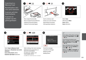 Page 105
10
Scanning to a 
Memory Card
Numérisation vers 
une carte mémoire
Scannen auf eine 
Speicherkarte
Scannen en 
opslaan op een 
geheugenkaart
C
Select Scan.
Sélectionnez Num.
Scan wählen.
Scan selecteren.
Insert a memory card.
Insérez une carte mémoire.
Speicherkarte einsetzen.
Geheugenkaart plaatsen.
B R & 31A R & 33
Place original horizontally.
Placez l’original horizontalement.
Original horizontal einlegen.
Origineel horizontaal leggen.
E R & 109
Select settings, then start scanning.
Sélectionnez...