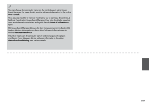 Page 107
10
You can change the computer name on the control panel using Epson Event Manager. For more details, see the software information in the online User’s Guide.
Vous pouvez modifier le nom de l’ordinateur sur le panneau de contrôle, à l’aide de l’application Epson Event Manager. Pour plus de détails, reportez-vous aux informations relatives au logiciel dans le Guide d’utilisation en ligne.
Mit Epson Event Manager können Sie den Computernamen im Bedienfeld ändern. Weitere Informationen dazu, siehe...