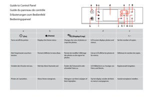 Page 12
1

Guide to Control Panel
Guide du panneau de contrôle
Erläuterungen zum Bedienfeld
Bedieningspaneel
abcde
P [On] [Home] [Display/Crop]-+, -
Turns on/off the printer.Displays the Home menu.Changes the view of photos or crops the photos.LCD screen displays photos and menus.Set the number of copies.
Met l’imprimante sous/hors tension.Permet d’afficher le menu Base.Permet de modifier l’affichage des photos ou de rogner les photos.
L’écran LCD affiche les photos et les menus.Définissez le nombre de...