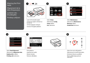 Page 116
11
C
Select Maintenance.
Sélectionnez Maintenance.
Wartung wählen.
Onderhoud selecteren.
Load a A4-size plain paper.
Chargez du papier ordinaire au format A4.
A4-Normalpapier einlegen.
Gewoon A4-papier plaatsen.
A R & 24B
Select Setup.
Sélectionnez Config.
Setup wählen.
Inst. selecteren.
F
Select the most solid pattern.
Sélectionnez le motif le plus plein.
Dichtestes Muster auswählen.
Meest gelijkmatige patroon selecteren.
Select Head Alignment.
Sélectionnez Alignement tête.
Kopfausricht. wählen....