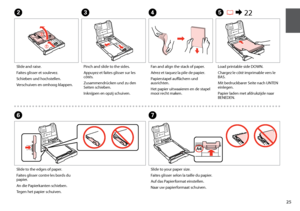 Page 25

Slide and raise.
Faites glisser et soulevez.
Schieben und hochstellen.
Verschuiven en omhoog klappen.
Pinch and slide to the sides.
Appuyez et faites glisser sur les côtés.
Zusammendrücken und zu den Seiten schieben.
Inknijpen en opzij schuiven.
BC
Load printable side DOWN.
Chargez le côté imprimable vers le BAS.
Mit bedruckbarer Seite nach UNTEN einlegen.
Papier laden met afdrukzijde naar BENEDEN.
E R & 22
Slide to the edges of paper.
Faites glisser contre les bords du papier.
An die...
