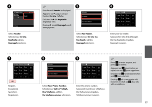 Page 77


F
Enter your fax header.
Saisissez l’en-tête de la télécopie.
Die Fax-Kopfzeile eingeben.
Kopregel invoeren.
G
Register.
Enregistrez.
Speichern.
Registreren.
H
Select Your Phone Number.
Sélectionnez Votre nº téléph.
Ihre Telefonnr. wählen.
Uw telefoonnummer selecteren.
I
Enter the phone number.
Saisissez le numéro de téléphone.
Die Rufnummer eingeben.
Telefoonnummer invoeren.
Press  to enter a space, and press  to delete.
Appuyez sur  pour insérer un espace ou sur  pour supprimer.
Drücken...