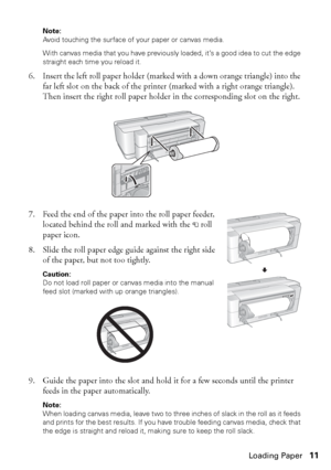 Page 11Loading Paper11
Note: 
Avoid touching the surface of your paper or canvas media.
With canvas media that you have previously loaded, it’s a good idea to cut the edge 
straight each time you reload it.
6. Insert the left roll paper holder (marked with a down orange triangle) into the 
far left slot on the back of the printer (marked with a right orange triangle). 
Then insert the right roll paper holder in the corresponding slot on the right.
7. Feed the end of the paper into the roll paper feeder,...