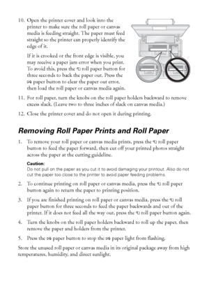 Page 1212Loading Paper
10. Open the printer cover and look into the 
printer to make sure the roll paper or canvas 
media is feeding straight. The paper must feed 
straight so the printer can properly identify the 
edge of it.
If it is crooked or the front edge is visible, you 
may receive a paper jam error when you print. 
To  a v o i d  t h i s ,  p r e s s  t h e  
Mroll paper button for 
three seconds to back the paper out. Press the 
Ipaper button to clear the paper out error, 
then load the roll paper or...