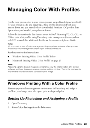 Page 23Managing Color With Profiles23
Managing Color With Profiles 
For the most precise color in your prints, you can use profiles designed specifically 
for your printer model and paper type. Basic profiles are installed with your 
printer driver, and you may also have downloaded Premium ICC profiles from 
Epson when you installed your printer software. 
Follow the instructions in this chapter to use Adobe
® Photoshop® 7, CS, CS2, or 
CS3 to print with profiles using Photoshop color management (the steps show...