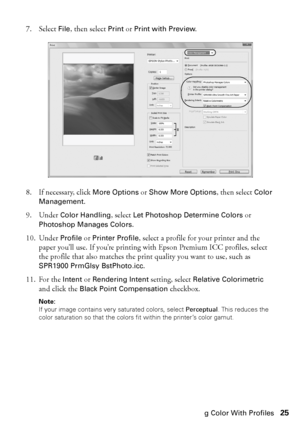 Page 25Managing Color With Profiles25 7. Select 
File, then select Print or Print with Preview.
8. If necessary, click 
More Options or Show More Options, then select Color 
Management
.
9. Under 
Color Handling, select Let Photoshop Determine Colors or 
Photoshop Manages Colors.
10. Under 
Profile or Printer Profile, select a profile for your printer and the 
paper you’ll use. If you’re printing with Epson Premium ICC profiles, select 
the profile that also matches the print quality you want to use, such as...