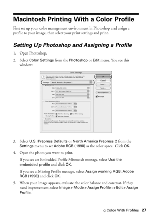 Page 27Managing Color With Profiles27
Macintosh Printing With a Color Profile
First set up your color management environment in Photoshop and assign a 
profile to your image, then select your print settings and print. 
Setting Up Photoshop and Assigning a Profile
1. Open Photoshop.
2. Select 
Color Settings from the Photoshop or Edit menu. You see this 
window:
3. Select 
U.S. Prepress Defaults or North America Prepress 2 from the 
Settings menu to set Adobe RGB (1998) as the color space. Click OK.
4. Open the...