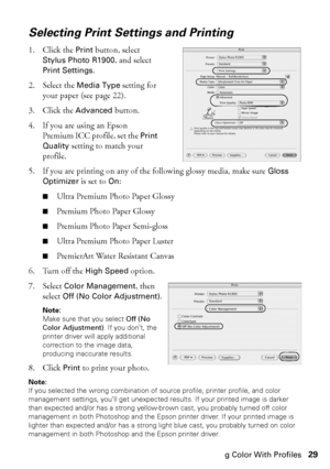 Page 29Managing Color With Profiles29
Selecting Print Settings and Printing
1. Click the Print button, select 
Stylus Photo R1900, and select 
Print Settings.
2. Select the 
Media Type setting for 
your paper (see page 22). 
3. Click the 
Advanced button.
4. If you are using an Epson 
Premium ICC profile, set the 
Print 
Quality
 setting to match your 
profile. 
5. If you are printing on any of the following glossy media, make sure 
Gloss 
Optimizer
 is set to On:
■Ultra Premium Photo Paper Glossy
■Premium...