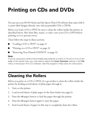 Page 3030Printing on CDs and DVDs
Printing on CDs and DVDs
You can use your R1900 Series and the Epson Print CD software that came with it 
to print label designs directly onto ink jet-printable CDs or DVDs.
Before you load a CD or DVD, be sure to clean the rollers inside the printer, as 
described below. Also burn files, music, or video onto your CD or DVD before 
printing on it to prevent errors.
Then follow the steps in these sections:
■“Loading a CD or DVD” on page 31
■“Printing on a CD or DVD” on page 32...