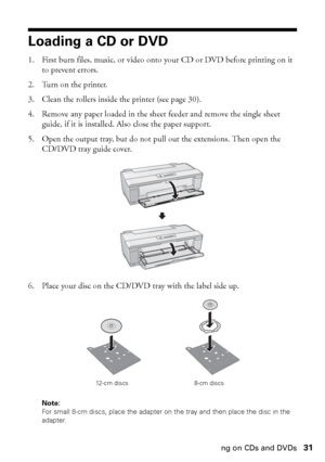 Page 31Printing on CDs and DVDs31
Loading a CD or DVD
1. First burn files, music, or video onto your CD or DVD before printing on it 
to prevent errors.
2. Turn on the printer.
3. Clean the rollers inside the printer (see page 30).
4. Remove any paper loaded in the sheet feeder and remove the single sheet 
guide, if it is installed. Also close the paper support.
5. Open the output tray, but do not pull out the extensions. Then open the 
CD/DVD tray guide cover.
6. Place your disc on the CD/DVD tray with the...