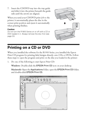 Page 3232Printing on CDs and DVDs
7. Insert the CD/DVD tray into the tray guide 
and slide it into the printer beneath the guide 
rails until the arrows are aligned.
When you send your CD/DVD print job to the 
printer, it automatically places the disc in the 
correct print position and ejects it automatically 
when printing finishes.
Caution: 
Do not turn the R1900 Series on or off with a CD or 
DVD loaded in it. Always remove the disc first (see 
page 33).
Printing on a CD or DVD
When you installed the...