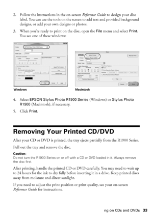 Page 33Printing on CDs and DVDs33 2. Follow the instructions in the on-screen Reference Guide to design your disc 
label. You can use the tools on the screen to add text and provided background 
designs, or add your own designs or photos.
3. When you’re ready to print on the disc, open the 
File menu and select Print. 
You see one of these windows:
4. Select 
EPSON Stylus Photo R1900 Series (Windows) or Stylus Photo 
R1900
 (Macintosh), if necessary.
5. Click 
Print.
Removing Your Printed CD/DVD
After your CD...