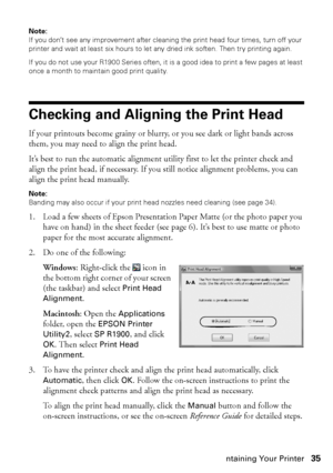 Page 35Maintaining Your Printer35
Note: 
If you don’t see any improvement after cleaning the print head four times, turn off your 
printer and wait at least six hours to let any dried ink soften. Then try printing again.
If you do not use your R1900 Series often, it is a good idea to print a few pages at least 
once a month to maintain good print quality.
Checking and Aligning the Print Head
If your printouts become grainy or blurry, or you see dark or light bands across 
them, you may need to align the print...