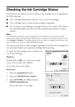 Page 3636Maintaining Your Printer
Checking the Ink Cartridge Status
Your R1900 Series will let you know when an ink cartridge is low or expended in 
the following ways:
■The Hink light flashes when ink is low in one or more cartridges.
■The Hink light stays on when an ink cartridge is expended. 
■Your computer screen displays a message when you try to print. This window 
can optionally display ink offers and other updates retrieved from an Epson 
website.
Note: 
On a Windows computer that is connected to the...