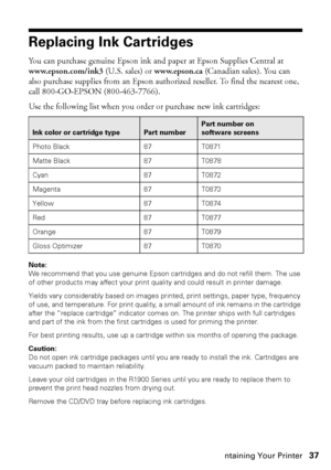 Page 37Maintaining Your Printer37
Replacing Ink Cartridges
You can purchase genuine Epson ink and paper at Epson Supplies Central at 
www.epson.com/ink3 (U.S. sales) or www.epson.ca (Canadian sales). You can 
also purchase supplies from an Epson authorized reseller. To find the nearest one, 
call 800-GO-EPSON (800-463-7766).
Use the following list when you order or purchase new ink cartridges:
Note: 
We recommend that you use genuine Epson cartridges and do not refill them. The use 
of other products may affect...