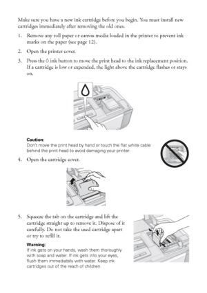 Page 3838Maintaining Your Printer
Make sure you have a new ink cartridge before you begin. You must install new 
cartridges immediately after removing the old ones.
1. Remove any roll paper or canvas media loaded in the printer to prevent ink 
marks on the paper (see page 12).
2. Open the printer cover.
3. Press the Hink button to move the print head to the ink replacement position. 
If a cartridge is low or expended, the light above the cartridge flashes or stays 
on.
Caution: 
Don’t move the print head by...