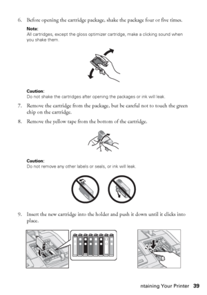 Page 39Maintaining Your Printer39 6. Before opening the cartridge package, shake the package four or five times.
Note: 
All cartridges, except the gloss optimizer cartridge, make a clicking sound when 
you shake them.
Caution: 
Do not shake the cartridges after opening the packages or ink will leak.
7. Remove the cartridge from the package, but be careful not to touch the green 
chip on the cartridge.
8. Remove the yellow tape from the bottom of the cartridge. 
Caution: 
Do not remove any other labels or seals,...