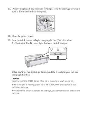 Page 4040Maintaining Your Printer
10. Once you replace all the necessary cartridges, close the cartridge cover and 
push it down until it clicks into place.
11. Close the printer cover.
12. Press the Hink button to begin charging the ink. This takes about 
21/2minutes. The Ppower light flashes as the ink charges.
When the Ppower light stops flashing and the Hink light goes out, ink 
charging is finished.
Caution: 
Never turn off the R1900 Series while ink is charging or you’ll waste ink.
If the Hink light is...