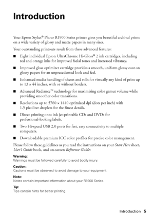 Page 5Introduction5
Introduction
Yo u r  E p s o n  S t y l u s® Photo R1900 Series printer gives you beautiful archival prints 
on a wide variety of glossy and matte papers in many sizes. 
Your outstanding printouts result from these advanced features:
■Eight individual Epson UltraChrome Hi-Gloss®2 ink cartridges, including 
red and orange inks for improved facial tones and increased vibrancy.
■Improved gloss optimizer cartridge provides a smooth, uniform glossy coat on 
glossy papers for an unprecedented...