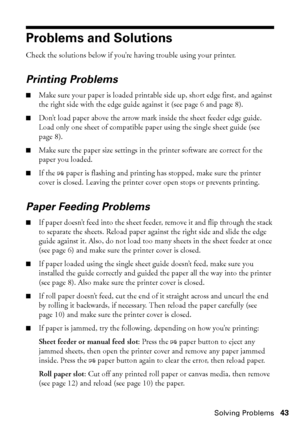 Page 43Solving Problems43
Problems and Solutions
Check the solutions below if you’re having trouble using your printer.
Printing Problems
■Make sure your paper is loaded printable side up, short edge first, and against 
the right side with the edge guide against it (see page 6 and page 8).
■Don’t load paper above the arrow mark inside the sheet feeder edge guide. 
Load only one sheet of compatible paper using the single sheet guide (see 
page 8).
■Make sure the paper size settings in the printer software are...