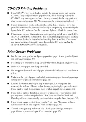 Page 4444Solving Problems
CD/DVD Printing Problems
■If the CD/DVD tray won’t load or jams in the printer, gently pull out the 
CD/DVD tray and press the 
Ipaper button, if it is flashing. Reload the 
CD/DVD tray, making sure to insert the tray correctly in the tray guide and 
align the arrows (see page 31). Also make sure the printer cover is closed.
■If your image is not positioned correctly on the disc or does not cover the 
printable area correctly, you may need to adjust the printing position using the...