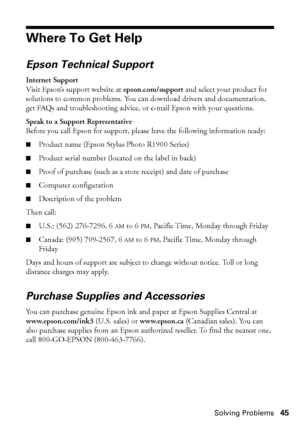 Page 45Solving Problems45
Where To Get Help
Epson Technical Support
Internet Support
Visit Epson’s support website at epson.com/support and select your product for 
solutions to common problems. You can download drivers and documentation, 
get FAQs and troubleshooting advice, or e-mail Epson with your questions.
Speak to a Support Representative
Before you call Epson for support, please have the following information ready:
■Product name (Epson Stylus Photo R1900 Series)
■Product serial number (located on the...