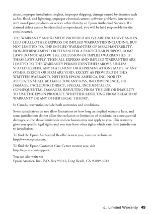 Page 49Epson America, Inc., Limited Warranty49
abuse, improper installation, neglect, improper shipping, damage caused by disasters such 
as fire, flood, and lightning, improper electrical current, software problems, interaction 
with non-Epson products, or service other than by an Epson Authorized Servicer. If a 
claimed defect cannot be identified or reproduced, you will be held responsible for the 
costs incurred.
THE WARRANTY AND REMEDY PROVIDED ABOVE ARE EXCLUSIVE AND IN 
LIEU OF ALL OTHER EXPRESS OR...