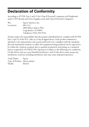 Page 5050Notices
Declaration of Conformity
According to 47CFR, Part 2 and 15 for: Class B Personal Computers and Peripherals; 
and/or CPU Boards and Power Supplies used with Class B Personal Computers:
We: Epson America, Inc.
Located at: MS 3-13
3840 Kilroy Airport Way
Long Beach, CA 90806
Telephone: (562) 290-5254
Declare under sole responsibility that the product identified herein, complies with 47CFR 
Part 2 and 15 of the FCC rules as a Class B digital device. Each product marketed is 
identical to the...