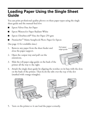 Page 88Loading Paper
Loading Paper Using the Single Sheet 
Guide
You can print professional quality photos on these paper types using the single 
sheet guide and the manual feed slot:
■Epson Velvet Fine Art Paper
■Epson Watercolor Paper Radiant White
■Epson UltraSmooth® Fine Art Paper 250 gsm
■PremierArt™ Matte Scrapbook Photo Paper for Epson
(See page 13 for available sizes.)
1. Remove any paper from the sheet feeder and 
close the paper support. 
2. Open the output tray and pull out the 
extensions.
3. Slide...