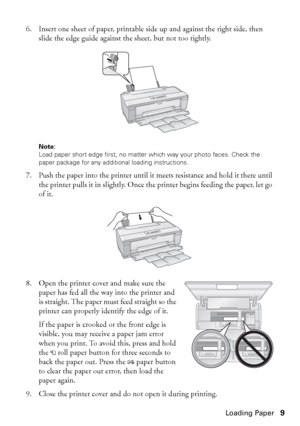 Page 9Loading Paper9 6. Insert one sheet of paper, printable side up and against the right side, then 
slide the edge guide against the sheet, but not too tightly. 
Note: 
Load paper short edge first, no matter which way your photo faces. Check the 
paper package for any additional loading instructions.
7. Push the paper into the printer until it meets resistance and hold it there until 
the printer pulls it in slightly. Once the printer begins feeding the paper, let go 
of it.
8. Open the printer cover and...