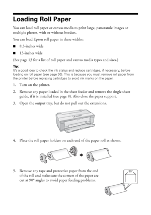 Page 1010Loading Paper
Loading Roll Paper
You can load roll paper or canvas media to print large, panoramic images or 
multiple photos, with or without borders. 
You can load Epson roll paper in these widths: 
■8.3-inches wide
■13-inches wide
(See page 13 for a list of roll paper and canvas media types and sizes.)
Tip: 
It’s a good idea to check the ink status and replace cartridges, if necessary, before 
loading on roll paper (see page 36). This is because you must remove roll paper from 
the printer before...