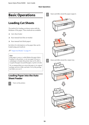 Page 19Basic Operations
Loading Cut Sheets
The method for loading cut sheets varies with the 
thickness of the paper. Three methods are available. 
❏ Auto sheet feeder 
❏ Rear manual feed (fine art media) 
❏ Rear manual feed (thick paper) 
See below for information  on the paper that can be 
loaded using each method. 
U  “Supported Media” on page 99
Note: 
If the paper is wavy or cu rled, flatten the paper before 
loading it in the printer, or use new paper. If wavy or
curled paper is loaded, this printer may...