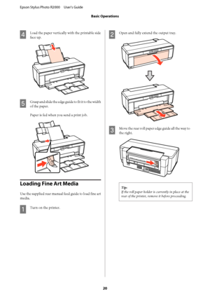 Page 20D
Load the paper vertically with the printable side 
face up.
E
Grasp and slide the edge guide to fit it to the width
of the paper. 
Paper is fed when you send a print job.
Loading Fine Art Media
Use the supplied rear manual feed guide to load fine art 
media.
A
Turn on the printer.
B
Open and fully extend the output tray.
C
Move the rear roll paper edge guide all the way to
the right.
Tip: 
If the roll paper holder is currently in place at the 
rear of the printer, remove it before proceeding.
Epson...