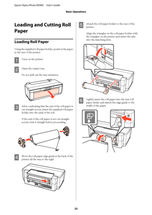 Page 23Loading and Cutting Roll 
Paper
Loading Roll Paper
Using the supplied roll paper  holder, position the paper 
at the rear of the printer.
A
Turn on the printer.
B
Open the output tray. 
Do not pull out the tray extension.
C
After confirming that the end of the roll paper is 
cut straight across, insert the supplied roll paper 
holder into the ends of the roll. 
If the end of the roll paper is not cut straight 
across, trim it straight before proceeding.
D
Move the roll paper edge guide at the back of the...