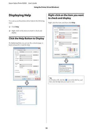 Page 33Displaying Help
You can access the printer driver help in the following 
ways: 
❏ Click Help 
❏ Right-click on the item you want to check and 
display
Click the Help Button to Display
By displaying help, you can use the contents page or
keyword search to read the help.
Right-click on the item you want  
to check and display
Right-click the item, and then click  Help.
Tip: 
In Windows XP, click the  icon in the title bar, and 
then click the help item  you want to view.
Epson Stylus Photo R2000...